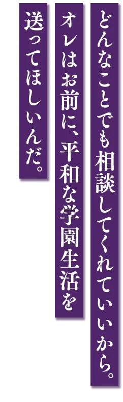 どんなことでも相談してくれていいから。オレはお前に、平和な学園生活を送ってほしいんだ。