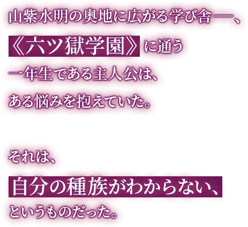 山紫水明の奥地に広がる学び舎―、《六ツ獄学園》に通う一年生である主人公は、ある悩みを抱えていた。それは、自分の種族がわからない、というものだった。