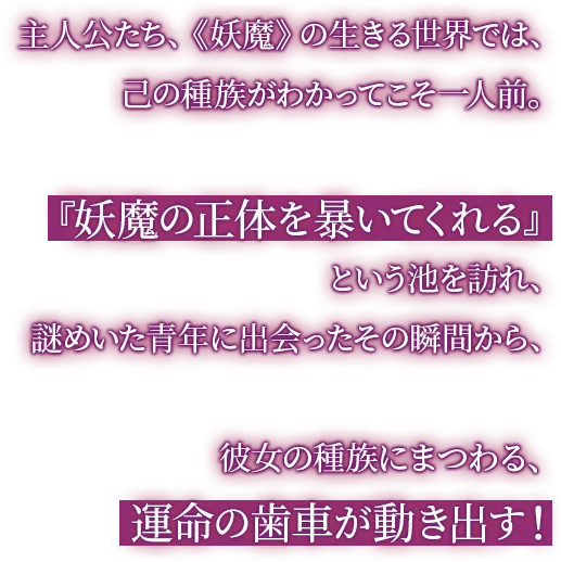 主人公たち、《妖魔》の生きる世界では、己の種族がわかってこそ一人前。『妖魔の正体を暴いてくれる』という池を訪れ、謎めいた青年に出会ったその瞬間から、彼女の種族にまつわる、運命の歯車が動き出す！