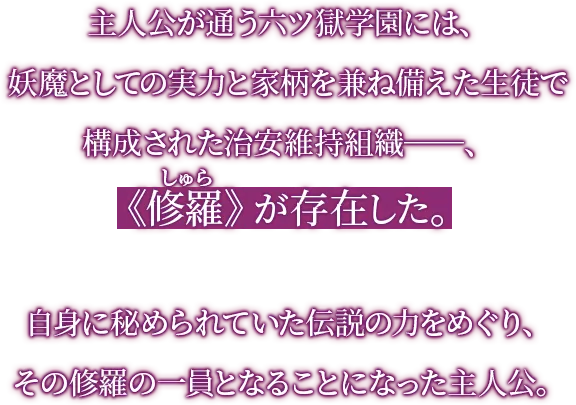 主人公が通う六ツ獄学園には、妖魔としての実力と家柄を兼ね備えた生徒で構成された治安維持組織―、《修羅》が存在した。自身に秘められていた伝説の力をめぐり、その修羅の一員となることになった主人公。