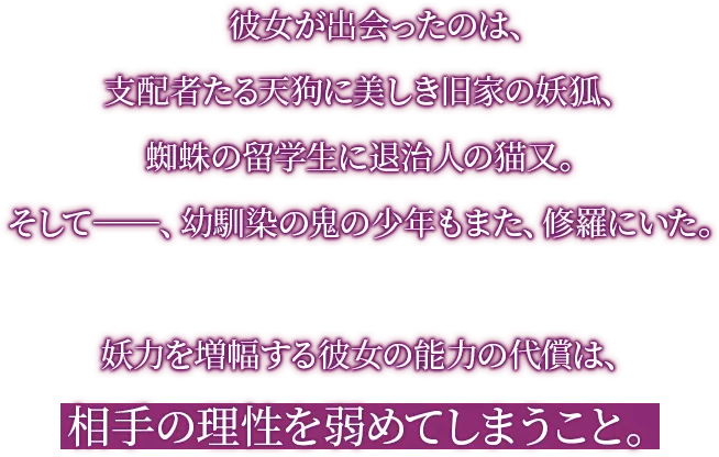 彼女が出会ったのは、支配者たる天狗に美しき旧家の妖狐、蜘蛛の留学生に退治人の猫又。そして―、幼馴染の鬼の少年もまた、修羅にいた。妖力を増幅する彼女の能力の代償は、相手の理性を弱めてしまうこと。