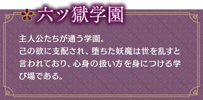 六ツ獄学園｜主人公たちが通う学園。己の欲に支配され、堕ちた妖魔は世を乱すと言われており、心身の扱い方を身につける学び場である。