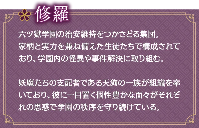 修羅｜六ツ獄学園の治安維持をつかさどる集団。家柄と実力を兼ね備えた生徒たちで構成されており、学園内の怪異や事件解決に取り組む。妖魔たちの支配者である天狗の一族が組織を率いており、彼に一目置く個性豊かな面々がそれぞれの思惑で学園の秩序を守り続けている。