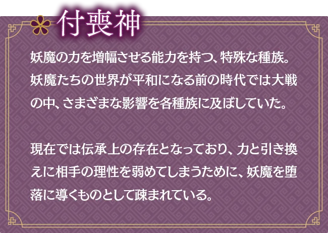 付喪神｜妖魔の力を増幅させる能力を持つ、特殊な種族。妖魔たちの世界が平和になる前の時代では大戦の中、さまざまな影響を各種族に及ぼしていた。現在では伝承上の存在となっており、力と引き換えに相手の理性を弱めてしまうために、妖魔を堕落に導くものとして疎まれている。