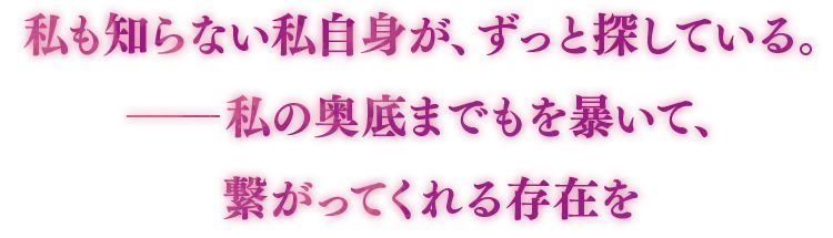 私も知らない私自身が、ずっと探している。―私の奥底までもを暴いて、繋がってくれる存在を