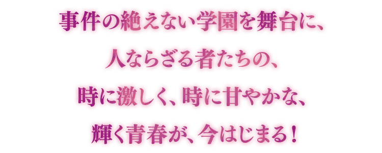 事件の絶えない学園を舞台に、人ならざる者たちの、時に激しく、時に甘やかな、輝く青春が、今はじまる！